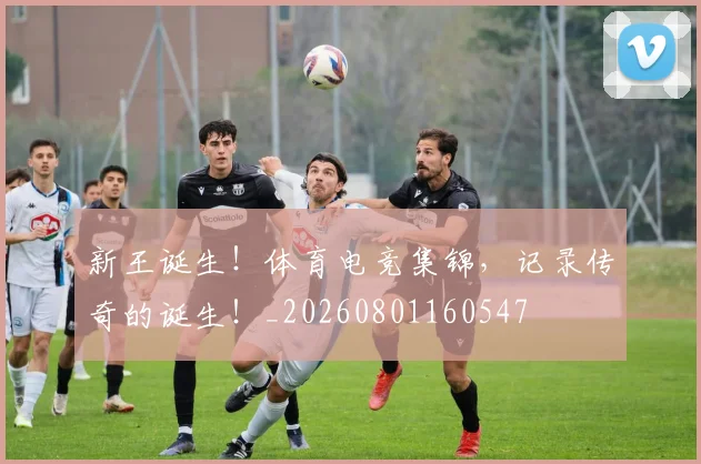 新王诞生!体育电竞集锦,记录传奇的诞生!_20260801160547