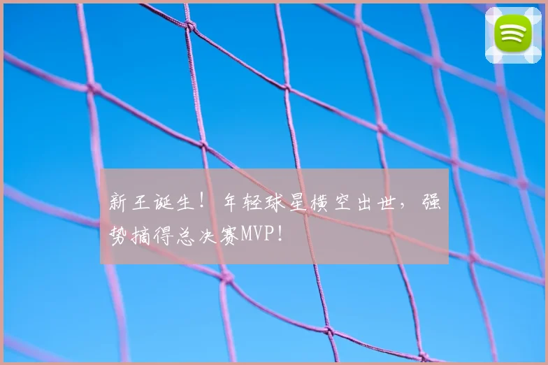 新王诞生!年轻球星横空出世,强势摘得总决赛MVP!
