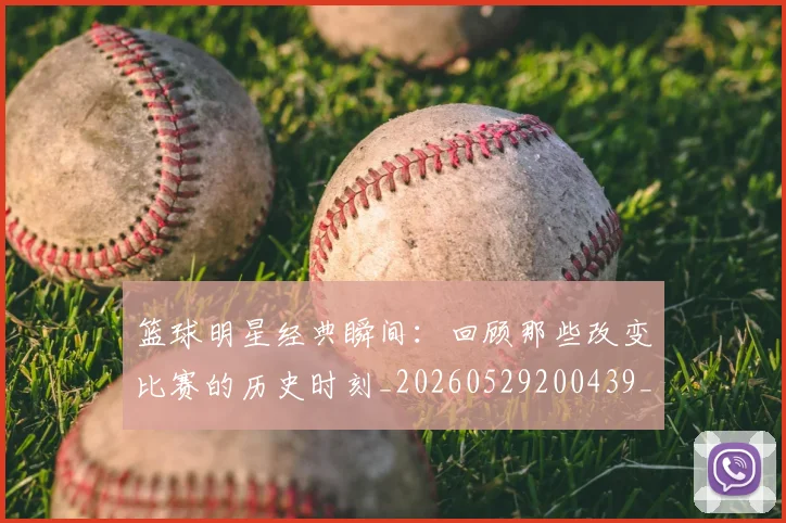 篮球明星经典瞬间:回顾那些改变比赛的历史时刻_20260529200439_20260708200831