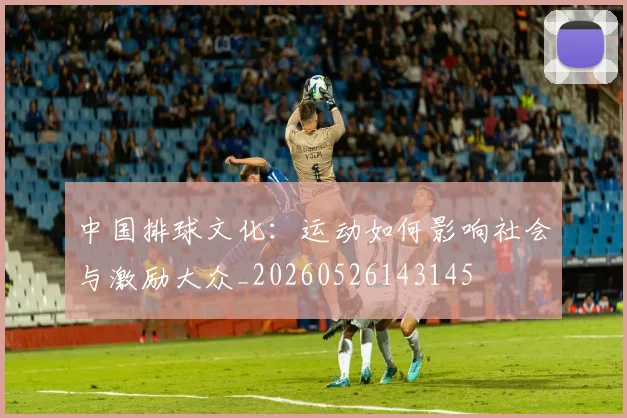 中国排球文化:运动如何影响社会与激励大众_20260526143145