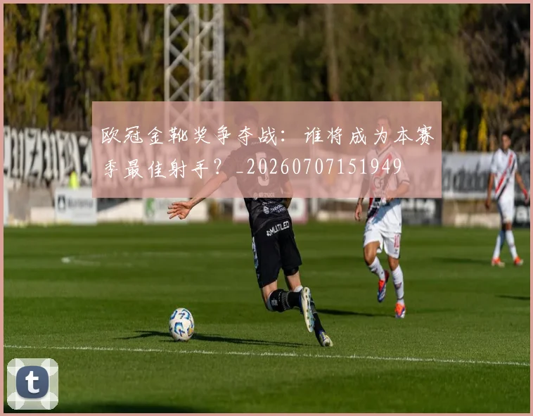 欧冠金靴奖争夺战：谁将成为本赛季最佳射手？_20260707151949