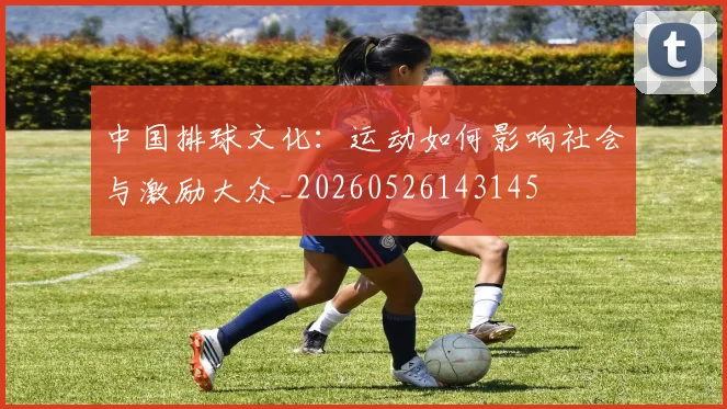 中国排球文化：运动如何影响社会与激励大众_20260526143145