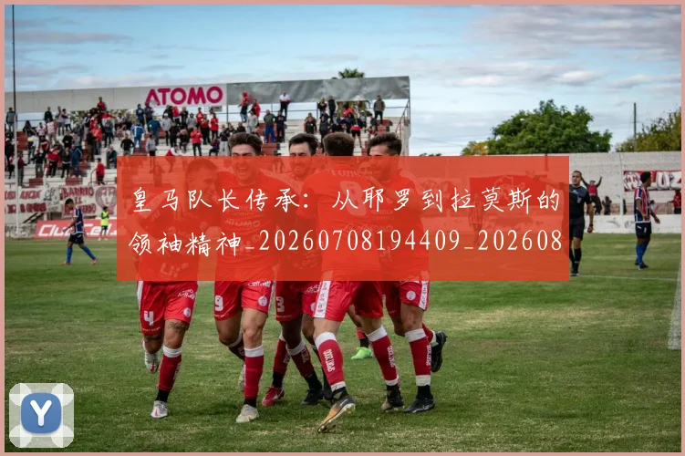 皇马队长传承:从耶罗到拉莫斯的领袖精神_20260708194409_20260802163747