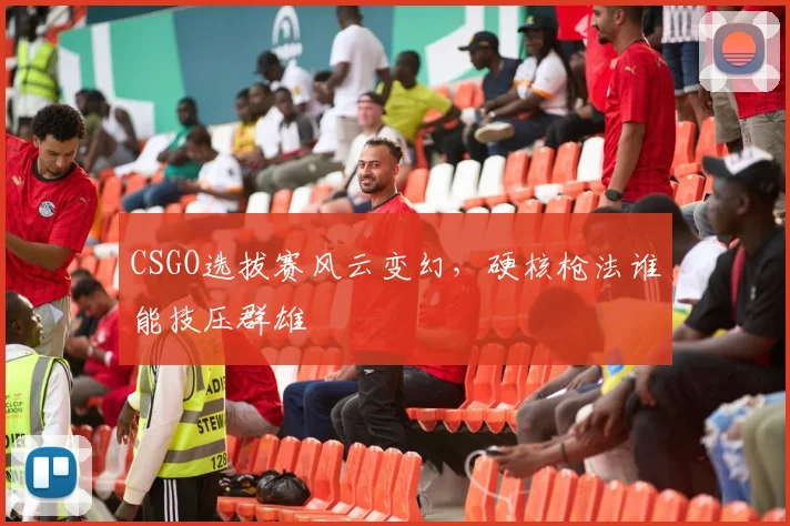 CSGO选拔赛风云变幻，硬核枪法谁能技压群雄