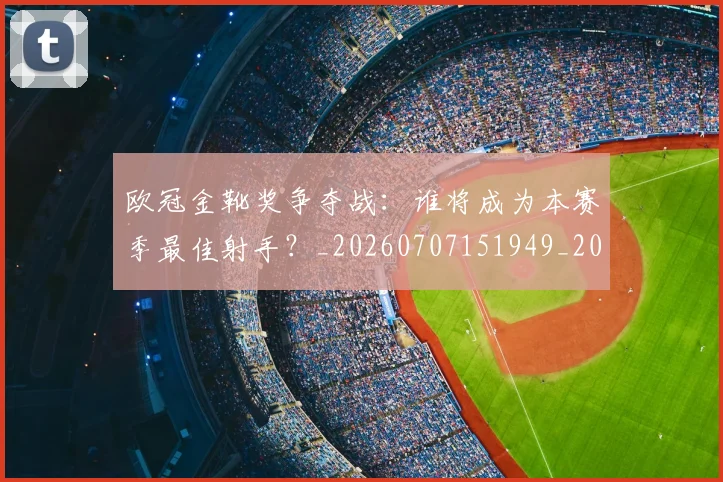 欧冠金靴奖争夺战:谁将成为本赛季最佳射手?_20260707151949_20260801165322