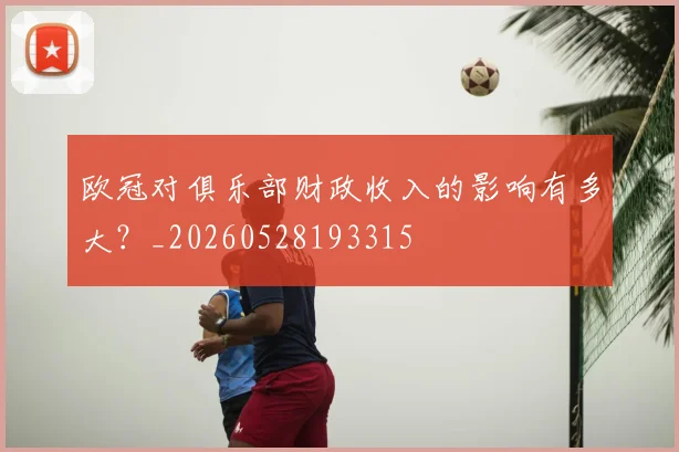 欧冠对俱乐部财政收入的影响有多大？_20260528193315
