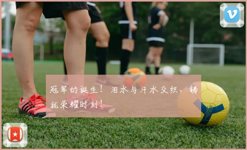 冠军的诞生！泪水与汗水交织，铸就荣耀时刻！
