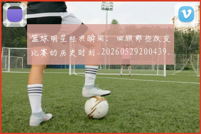 篮球明星经典瞬间:回顾那些改变比赛的历史时刻_20260529200439_20260708200831_20260803141831
