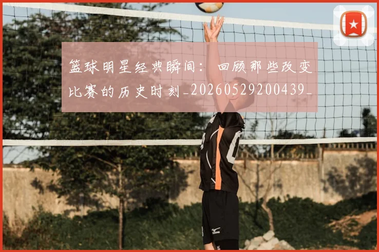 篮球明星经典瞬间:回顾那些改变比赛的历史时刻_20260529200439_20260708200831_20260803141831