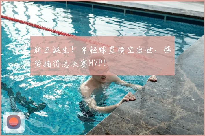 新王诞生！年轻球星横空出世，强势摘得总决赛MVP！