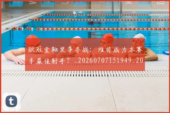 欧冠金靴奖争夺战：谁将成为本赛季最佳射手？_20260707151949_20260801165322